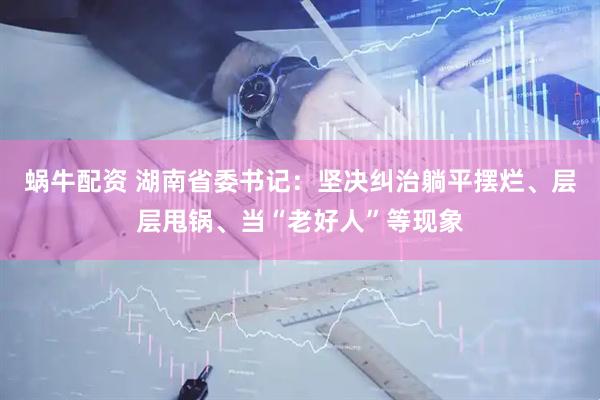 蜗牛配资 湖南省委书记：坚决纠治躺平摆烂、层层甩锅、当“老好人”等现象