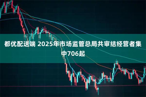 都优配送端 2025年市场监管总局共审结经营者集中706起