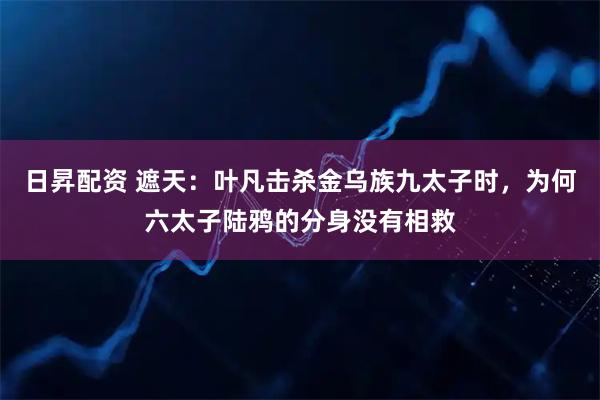 日昇配资 遮天：叶凡击杀金乌族九太子时，为何六太子陆鸦的分身没有相救
