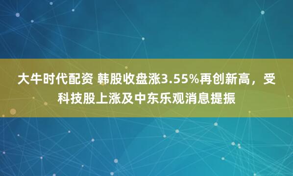 大牛时代配资 韩股收盘涨3.55%再创新高，受科技股上涨及中东乐观消息提振