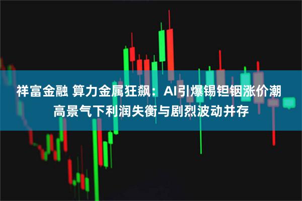 祥富金融 算力金属狂飙：AI引爆锡钽铟涨价潮 高景气下利润失衡与剧烈波动并存