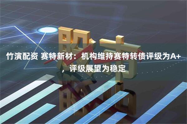 竹演配资 赛特新材：机构维持赛特转债评级为A+，评级展望为稳定