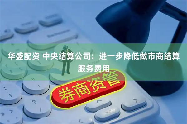 华盛配资 中央结算公司：进一步降低做市商结算服务费用