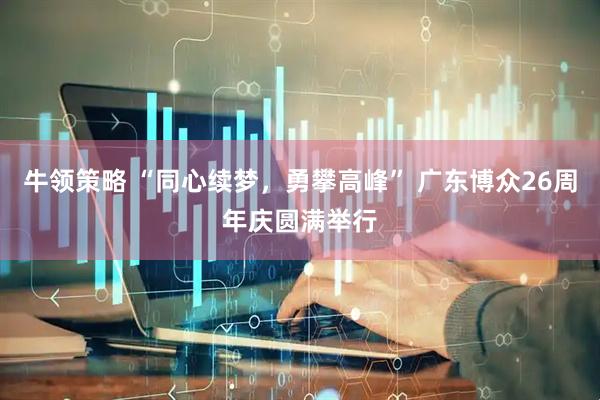 牛领策略 “同心续梦，勇攀高峰” 广东博众26周年庆圆满举行