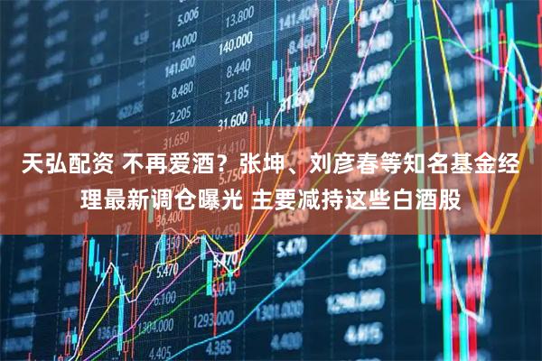 天弘配资 不再爱酒？张坤、刘彦春等知名基金经理最新调仓曝光 主要减持这些白酒股