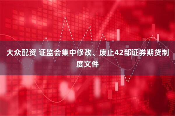 大众配资 证监会集中修改、废止42部证券期货制度文件