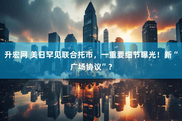 升宏网 美日罕见联合托市，一重要细节曝光！新“广场协议”？