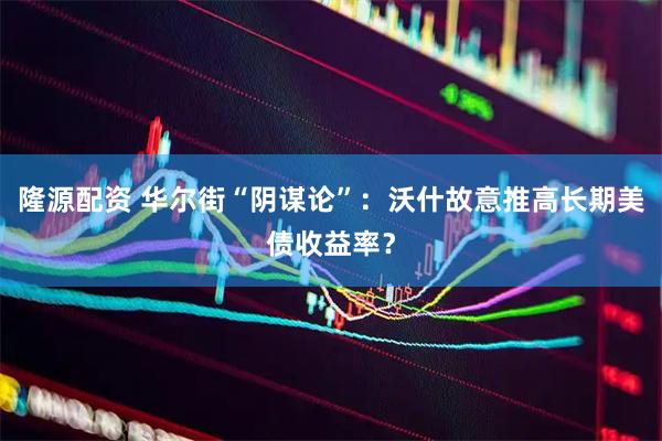 隆源配资 华尔街“阴谋论”：沃什故意推高长期美债收益率？