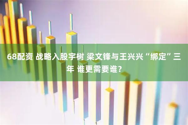 68配资 战略入股宇树 梁文锋与王兴兴“绑定”三年 谁更需要谁？