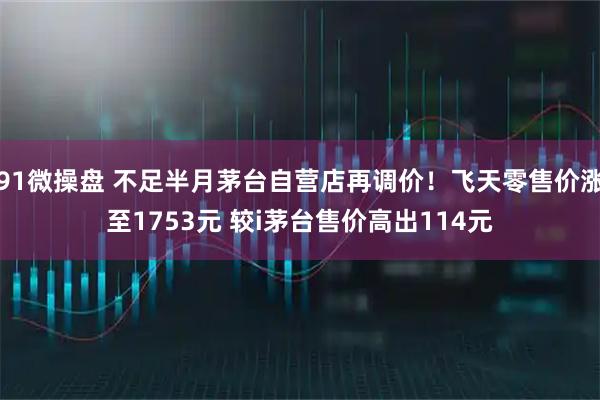 91微操盘 不足半月茅台自营店再调价！飞天零售价涨至1753元 较i茅台售价高出114元
